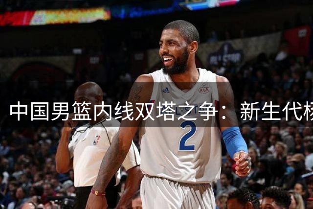 中国男篮内线双塔之争：新生代杨瀚森与老将胡金秋谁能扛起大旗？