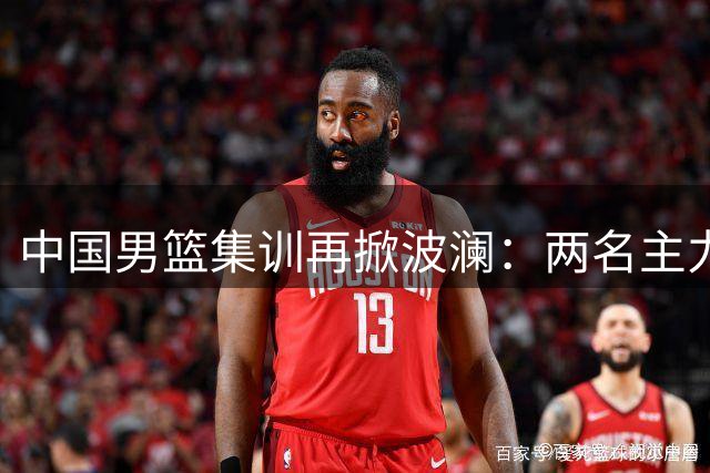 中国男篮集训再掀波澜：两名主力伤退暴露训练体系深层问题