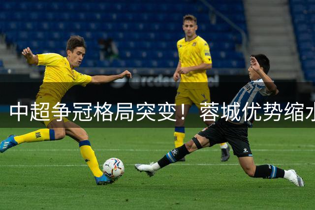 中超争冠格局突变！蓉城优势缩水 西海岸异军突起威胁榜首