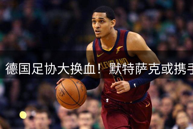 德国足协大换血！默特萨克或携手克洛普共掌国家队未来