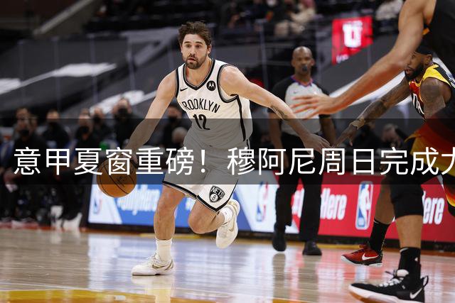 意甲夏窗重磅！穆阿尼周日完成尤文体检 5000万欧转会大单落地