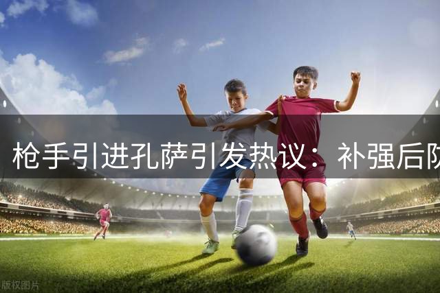 枪手引进孔萨引发热议：补强后防还是资源浪费？
