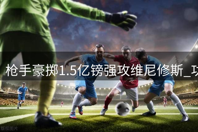 枪手豪掷1.5亿镑强攻维尼修斯 功勋边锋恐成交易牺牲品