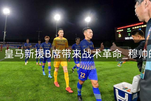 皇马新援B席带来战术革命 穆帅的多面手将如何重塑银河战舰？