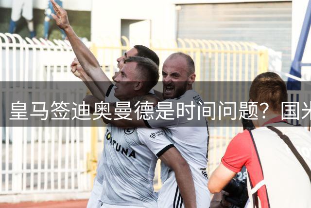 皇马签迪奥曼德是时间问题？国米签斯通斯达协议！曼城谈判布阿迪