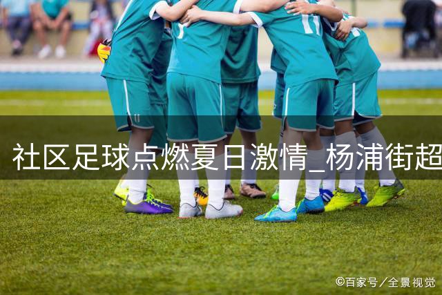 社区足球点燃夏日激情 杨浦街超赛场变身邻里狂欢节