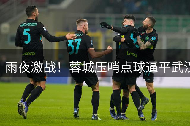 雨夜激战！蓉城压哨点球逼平武汉 五连平仍领跑中超积分榜