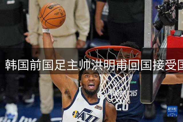 韩国前国足主帅洪明甫回国接受国会质询 听证会将聚焦选聘争议与世界杯失利