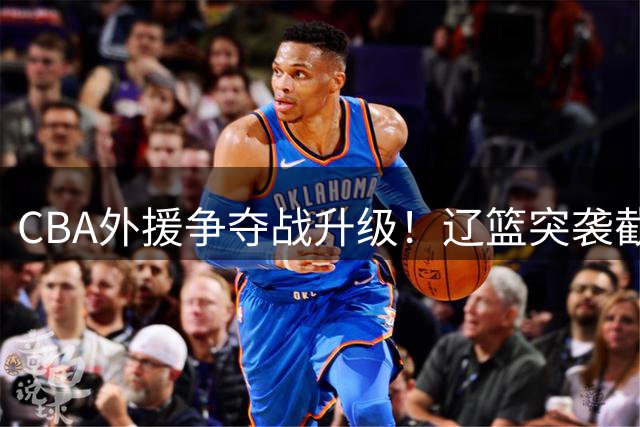 CBA外援争夺战升级！辽篮突袭截胡巴里·布朗 京辽大战一触即发